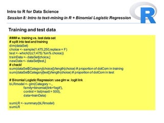 #### w. training vs. test data set
# split into test and training
dim(dataSet)
choice <- sample(1:475,250,replace = F)
test <- which(!(c(1:475) %in% choice))
trainData <- dataSet[choice,]
newData <- dataSet[test,]
# check!
sum(dataSet$Category[choice])/length(choice) # proportion of dotCom in training
sum(dataSet$Category[test])/length(choice) # proportion of dotCom in test
# Binomial Logistic Regression: use glm w. logit link
bLRmodel <- glm(Category ~.,
family=binomial(link='logit'),
control = list(maxit = 500),
data=trainData)
sumLR <- summary(bLRmodel)
sumLR
Training and test data
Intro to R for Data Science
Session 8: Intro to text-mining in R + Binomial Logistic Regression
 