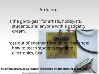 This work is licensed under a Creative Commons Attribution-ShareAlike 3.0 United States License.
Arduino…
is the go-to gear for artists, hobbyists,
students, and anyone with a gadgetry
dream.
rose out of another formidable challenge:
how to teach students to create
electronics, fast.
http://spectrum.ieee.org/geek-life/hands-on/the-making-of-arduino
 