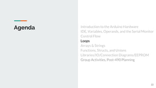 Agenda Introduction to the Arduino Hardware
IDE, Variables, Operands, and the Serial Monitor
Control Flow
Loops
Arrays & Strings
Functions, Structs, and Unions
Libraries/IO/Connection Diagrams/EEPROM
Group Activities, Post-490 Planning
22
 