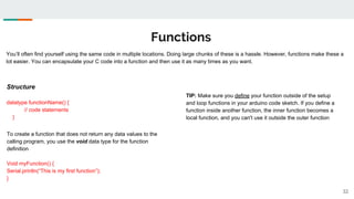 Functions
32
You’ll often find yourself using the same code in multiple locations. Doing large chunks of these is a hassle. However, functions make these a
lot easier. You can encapsulate your C code into a function and then use it as many times as you want.
Structure
datatype functionName() {
// code statements
}
TIP: Make sure you define your function outside of the setup
and loop functions in your arduino code sketch. If you define a
function inside another function, the inner function becomes a
local function, and you can't use it outside the outer function
To create a function that does not return any data values to the
calling program, you use the void data type for the function
definition
Void myFunction() {
Serial.println(“This is my first function”);
}
 