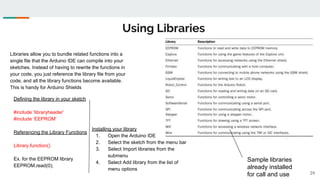 Using Libraries
39
Libraries allow you to bundle related functions into a
single file that the Arduino IDE can compile into your
sketches. Instead of having to rewrite the functions in
your code, you just reference the library file from your
code, and all the library functions become available.
This is handy for Arduino Shields
Defining the library in your sketch
#include ‘libraryheader’
#include ‘EEPROM’
Referencing the Library Functions
Library.function()
Ex. for the EEPROM library
EEPROM.read(0);
Installing your library
1. Open the Arduino IDE
2. Select the sketch from the menu bar
3. Select Import libraries from the
submenu
4. Select Add library from the list of
menu options
Sample libraries
already installed
for call and use
 