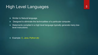 High Level Languages
 Similar to Natural language.
 Designed to eliminate the technicalities of a particular computer.
 Statements compiled in a high level language typically generate many low-
level instructions.
 Example: C, Java, Python etc
5
 