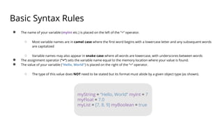 Basic Syntax Rules
● The name of your variable (myInt etc.) is placed on the left of the “=“ operator.
○ Most variable names are in camel case where the first word begins with a lowercase letter and any subsequent words
are capitalized
○ Variable names may also appear in snake case where all words are lowercase, with underscores between words
● The assignment operator (“=“) sets the variable name equal to the memory location where your value is found.
● The value of your variable (“Hello, World”) is placed on the right of the “=“ operator.
○ The type of this value does NOT need to be stated but its format must abide by a given object type (as shown).
myString = “Hello, World” myInt = 7
myFloat = 7.0
myList = [7, 8, 9] myBoolean = true
 