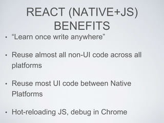 REACT (NATIVE+JS)
BENEFITS
• “Learn once write anywhere”
• Reuse almost all non-UI code across all
platforms
• Reuse most UI code between Native
Platforms
• Hot-reloading JS, debug in Chrome
 