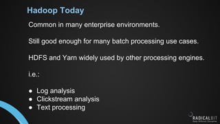 Hadoop Today
Common in many enterprise environments.
Still good enough for many batch processing use cases.
HDFS and Yarn widely used by other processing engines.
i.e.:
● Log analysis
● Clickstream analysis
● Text processing
 