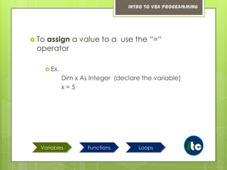 Intro to VBA Programming

 To

assign a value to a use the “=“
operator
 Ex.

Dim x As Integer (declare the variable)
x=5

Variables

Functions

Loops

 