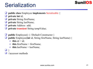 www.sunilos.com 21
Serialization
 public class Employee implements Serializable {
 private int id;
 private String firstName;
 private String lastName;
 private Address add;
 private transient String tempValue;
 public Employee() { //Default Constructor }
 public Employee(int id, String firstName, String lastName) {
o this.id = id;
o this.firstName = firstName;
o this.lastName = lastName;
 }
 //accessor methods
 