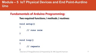 Module – 5 IoT Physical Devices and End Point-Aurdino
Uno
10
Fundamentals of Arduino Programming:
Two required functions / methods / routines:
void setup()
{
// runs once
}
void loop()
{
// repeats
}
Internet of Things(Elective 2) Prepared by Dr. MK Jayanthi Kannan
 