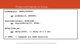 Three commands to know…
pinMode(pin, INPUT/OUTPUT);
ex: pinMode(13, OUTPUT);
digitalWrite(pin, HIGH/LOW);
ex: digitalWrite(13, HIGH);
delay(time_ms);
ex: delay(2500); // delay of 2.5 sec.
// NOTE: -> commands are CASE-sensitive
Internet of Things(Elective 2) Prepared by Dr. MK Jayanthi Kannan
 
