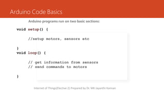 Arduino Code Basics
Arduino programs run on two basic sections:
void setup() {
//setup motors, sensors etc
}
void loop() {
// get information from sensors
// send commands to motors
}
Internet of Things(Elective 2) Prepared by Dr. MK Jayanthi Kannan
 