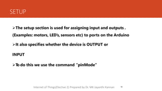 SETUP
16
The setup section is used for assigning input and outputs .
(Examples: motors, LED’s, sensors etc) to ports on the Arduino
It also specifies whether the device is OUTPUT or
INPUT
T
o do this we use the command “pinMode”
Internet of Things(Elective 2) Prepared by Dr. MK Jayanthi Kannan
 