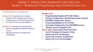 Module 4 : Arduino UNO, RaspberryPi with Python and
Module 5 : RaspberryPi Programming using Pythonand Smart City
IoT Physical Devices and Endpoints
Arduino UNO: Introduction to Arduino,
• Arduino UNO, Installing the Software,
• Fundamentals of Arduino Programming.
• IoT Physical Devices and Endpoints.
RaspberryPi: Introduction to RaspberryPi,
• About the RaspberryPi Board: Hardware
Layout,
• Operating Systems on RaspberryPi,
Configuring.
RaspberryPi,
• Programming RaspberryPi with Python,
• Wireless Temperature Monitoring System Using Pi,
• DS18B20 Temperature Sensor,
• Connecting Raspberry Pi via SSH,
• Accessing Temperature from DS18B20 sensors,
• Remote access to RaspberryPi.
Smart cities: Smart and Connected Cities,
• An IoT Strategy for Smarter Cities,
• Smart City IoT Architecture,
• Smart City Security Architecture,
• Smart City Use-Case Examples
Internet of Things(Elective 2) Prepared by Dr. MK
Jayanthi Kannan
 