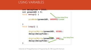 USING VARIABLES
int delayTime = 2000;
int greenLED = 9;
void setup() {
Declare delayTime
pinMode(greenLED, OUTPUT)V;ariable
}
void loop() {
digitalWrite(greenLED, HIGH);
delay(delayTime);
Use delayTime
digitalWrite(greenLED, LOW );
a ri able
delay(delayTime);
}
Internet of Things(Elective 2) Prepared by Dr. MK Jayanthi Kannan
 