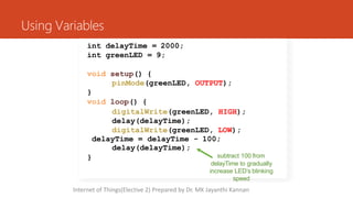 Using Variables
int delayTime = 2000;
int greenLED = 9;
}
void setup() {
pinMode(greenLED, OUTPUT);
}
void loop() {
digitalWrite(greenLED, HIGH);
delay(delayTime);
digitalWrite(greenLED, LOW);
delayTime = delayTime - 100;
delay(delayTime);
subtract 100 from
delayTime to gradually
increase LED’s blinking
speed
Internet of Things(Elective 2) Prepared by Dr. MK Jayanthi Kannan
 