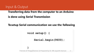 Input & Output
Transferring data from the computer to an Arduino
is done using Serial Transmission
Tosetup Serial communication we use the following
26
void setup() {
Serial.begin(9600);
}
Internet of Things(Elective 2) Prepared by Dr. MK Jayanthi Kannan
 