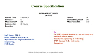 2
Course Specification
By
Dr. M.K. Jayanthi Kannan, M.E.,MS.,MBA., M.Phil., Ph.D.,
Professor and HOD ISE,
Faculty of Engineering & Technology,
JAIN Deemed To-Be University,
Bengaluru.
Staff Room: 324- 8.
Office Hours : 8.30 AM -4 PM
Department of Computer Science and
Engineering,
FET Block,
Internet of Things ( Elective 2) by Dr.M.K.Jayanthi Kannan
 