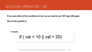 BOOLEAN OPERATORS - OR
33
If we want either of the conditions to be true we need to use ‘OR’ logic (OR gate)
We use the symbols ||
• Example
if ( val < 10 || val > 20)
Internet of Things(Elective 2) Prepared by Dr. MK Jayanthi Kannan
 