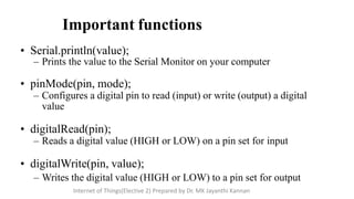 Important functions
• Serial.println(value);
– Prints the value to the Serial Monitor on your computer
• pinMode(pin, mode);
– Configures a digital pin to read (input) or write (output) a digital
value
• digitalRead(pin);
– Reads a digital value (HIGH or LOW) on a pin set for input
• digitalWrite(pin, value);
– Writes the digital value (HIGH or LOW) to a pin set for output
Internet of Things(Elective 2) Prepared by Dr. MK Jayanthi Kannan
 