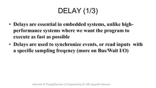 • Delays are essential in embedded systems, unlike high-
performance systems where we want the program to
execute as fast as possible
• Delays are used to synchronize events, or read inputs with
a specific sampling freqency (more on Bus/Wait I/O)
DELAY (1/3)
Internet of Things(Elective 2) Prepared by Dr. MK Jayanthi Kannan
 