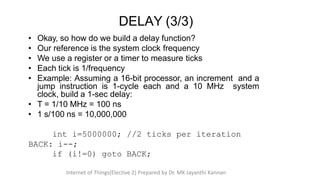 • Okay, so how do we build a delay function?
• Our reference is the system clock frequency
• We use a register or a timer to measure ticks
• Each tick is 1/frequency
• Example: Assuming a 16-bit processor, an increment and a
jump instruction is 1-cycle each and a 10 MHz system
clock, build a 1-sec delay:
• T = 1/10 MHz = 100 ns
• 1 s/100 ns = 10,000,000
int i=5000000; //2 ticks per iteration
BACK: i--;
if (i!=0) goto BACK;
DELAY (3/3)
Internet of Things(Elective 2) Prepared by Dr. MK Jayanthi Kannan
 