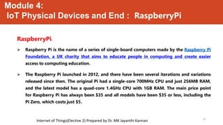Module 4:
IoT Physical Devices and End : RaspberryPi
RaspberryPi:
 Raspberry Pi is the name of a series of single-board computers made by the Raspberry Pi
Foundation, a UK charity that aims to educate people in computing and create easier
access to computing education.
 The Raspberry Pi launched in 2012, and there have been several iterations and variations
released since then. The original Pi had a single-core 700MHz CPU and just 256MB RAM,
and the latest model has a quad-core 1.4GHz CPU with 1GB RAM. The main price point
for Raspberry Pi has always been $35 and all models have been $35 or less, including the
Pi Zero, which costs just $5.
41
Internet of Things(Elective 2) Prepared by Dr. MK Jayanthi Kannan
 
