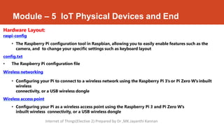 Module – 5 IoT Physical Devices and End
Hardware Layout:
raspi-config
• The Raspberry Pi configuration tool in Raspbian, allowing you to easily enable features such as the
camera, and to change your specific settings such as keyboard layout
config.txt
• The Raspberry Pi configuration file
Wireless networking
• Configuring your Pi to connect to a wireless network using the Raspberry Pi 3's or Pi Zero W's inbuilt
wireless
connectivity, or a USB wireless dongle
Wireless access point
• Configuring your Pi as a wireless access point using the Raspberry Pi 3 and Pi Zero W's
inbuilt wireless connectivity, or a USB wireless dongle
Internet of Things(Elective 2) Prepared by Dr ,MK.Jayanthi Kannan
 
