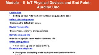 Module – 5 IoT Physical Devices and End Point-
Aurdino Uno
Localisation
• Setting up your Pi to work in your local language/time zone
Default pin configuration
•Changing the default pin states.
Device Trees config
•Device Trees, overlays, and parameters
Kernel command line
•How to set options in the kernel command line
UART configuration
• How to set up the on-board UARTS.
Firmware warning icons
• Description of warning icons displayed if the firmware detects
Internet of Things(Elective 2) Prepared by Dr. MK Jayanthi Kannan
 