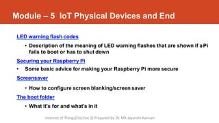 Module – 5 IoT Physical Devices and End
LED warning flash codes
• Description of the meaning of LED warning flashes that are shown if aPi
fails to boot or has to shut down
Securing your Raspberry Pi
• Some basic advice for making your Raspberry Pi more secure
Screensaver
• How to configure screen blanking/screen saver
The boot folder
• What it's for and what's in it
Internet of Things(Elective 2) Prepared by Dr. MK Jayanthi Kannan
 