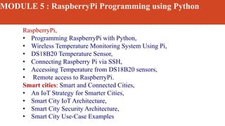 MODULE 5 : RaspberryPi Programming using Python
RaspberryPi,
• Programming RaspberryPi with Python,
• Wireless Temperature Monitoring System Using Pi,
• DS18B20 Temperature Sensor,
• Connecting Raspberry Pi via SSH,
• Accessing Temperature from DS18B20 sensors,
• Remote access to RaspberryPi.
Smart cities: Smart and Connected Cities,
• An IoT Strategy for Smarter Cities,
• Smart City IoT Architecture,
• Smart City Security Architecture,
• Smart City Use-Case Examples
 