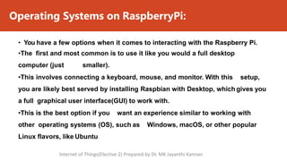 Operating Systems on RaspberryPi:
• You have a few options when it comes to interacting with the Raspberry Pi.
•The first and most common is to use it like you would a full desktop
computer (just smaller).
•This involves connecting a keyboard, mouse, and monitor. With this setup,
you are likely best served by installing Raspbian with Desktop, which gives you
a full graphical user interface(GUI) to work with.
•This is the best option if you want an experience similar to working with
other operating systems (OS), such as Windows, macOS, or other popular
Linux flavors, like Ubuntu.
Internet of Things(Elective 2) Prepared by Dr. MK Jayanthi Kannan
 