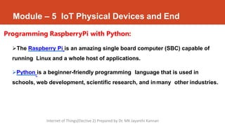 Module – 5 IoT Physical Devices and End
Programming RaspberryPi with Python:
The Raspberry Pi is an amazing single board computer (SBC) capable of
running Linux and a whole host of applications.
Python is a beginner-friendly programming language that is used in
schools, web development, scientific research, and inmany other industries.
Internet of Things(Elective 2) Prepared by Dr. MK Jayanthi Kannan
 
