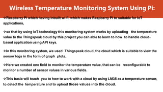 Wireless Temperature Monitoring System Using Pi:
Raspberry Pi which having inbuilt wi-fi, which makes Raspberry Pi to suitable for IoT
applications,
so that by using IoT technology this monitoring system works by uploading the temperature
value to the Thingspeak cloud by this project you can able to learn to how to handle cloud-
based application using API keys.
In this monitoring system, we used Thingspeak cloud, the cloud which is suitable to view the
sensor logs in the form of graph plots.
Here we created one field to monitor the temperature value, that can be reconfigurable to
monitor a number of sensor values in various fields.
This basic will teach you to how to work with a cloud by using LM35 as a temperature sensor,
to detect the temperature and to upload those values into the cloud.
 