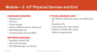 Module – 5 IoT Physical Devices and End
9 May 2020 IoT _Arduino UNO, RaspberryPi with Python and Smart City
HARDWARE REQUIRED
• Raspberry Pi
• SD card
• Power supply
• VGA to HDMI converter (Optional)
• MCP3008 (ADC IC)
• A temperature sensor(LM35)
SOFTWARE REQUIRED
• Raspbian Stretch OS
• SD card Formatter
• Win32DiskImager (or) Etcher
PYTHON LIBRARIES USED
• RPi.GPIO as GPIO (To access the GPIO Pins
of
Raspberry Pi)
• Time library (For Time delay)
• Urllib2 to handle URL using
Python programming
 
