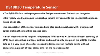 DS18B20 Temperature Sensor
9 May 2020 IoT _Arduino UNO, RaspberryPi with Python and Smart City
The DS18B20 is a 1-wire programmable Temperature sensor from maxim integrated.
It is widely used to measure temperature in hard environments like in chemical solutions,
mines or soil etc.
he constriction of the sensor is rugged and also can be purchased with a waterproof
option making the mounting process easy.
It can measure a wide range of temperature from -55°C to +125° with a decent accuracy of
±5°C. Each sensor has a unique address and requires only one pin of the MCU to transfer
data so it a very good choice for measuring temperature at multiple points without
compromising much of your digital pins on the microcontroller.
 
