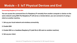 Module – 5 IoT Physical Devices and End
Connecting Raspberry Pi via SSH:
You can access the command line of a Raspberry Pi remotely from another computer or device on the
same network using SSH.The Raspberry Pi will act as a remote device: you can connect to it using a
client on another machine.
1. Set up your local network and wireless connectivity
2. Enable SSH
3. Enable SSH on a headless Raspberry Pi (add file to SD card on another machine)
4. Set up your client
Internet of Things(Elective 2) Prepared by Dr. MK Jayanthi Kannan
 