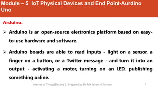 Module – 5 IoT Physical Devices and End Point-Aurdino
Uno
6
Arduino:
 Arduino is an open-source electronics platform based on easy-
to-use hardware and software.
 Arduino boards are able to read inputs - light on a sensor, a
finger on a button, or a Twitter message - and turn it into an
output - activating a motor, turning on an LED, publishing
something online.
Internet of Things(Elective 2) Prepared by Dr. MK Jayanthi Kannan
 