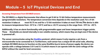 Module – 5 IoT Physical Devices and End
Accessing Temperature from DS18B20 sensors:
The DS18B20 is a digital thermometer that allows to get 9-bit to 12-bit Celsius temperature measurements
(programmable resolution). The temperature conversion time depends on the resolution used. For a 9-bit
resolution it takes at most 93.75 ms and for a 12-bit resolution it takes at most 750 ms.The device is able
to measure temperatures from -55°C to +125°C and has a ±0.5°C accuracy in the range from -10°C to +85°C.
Additionally, it has an alarm functionality with programmable upper and lower temperature trigger points.
These thresholds are stored internally in non-volatile memory, which means they are kept even if the device
is powered off .
The sensor communicates using the OneWire protocol, which means it only requires a pin from a
microcontroller to be connected to it. Furthermore, each sensor has a unique 64-bit serial code, allowing
multiple DS18B20 devices to function on the same OneWire bus.In terms of power supply, the device can
operate with a voltage between 3.0 V and 5.5 V,which means it can operate with the same voltage of the
ESP32 without the need for level conversion.
Internet of Things(Elective 2) Prepared by Dr. MK Jayanthi Kannan
 