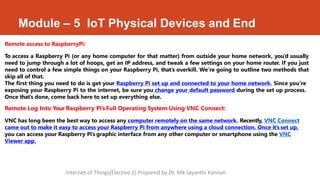 Module – 5 IoT Physical Devices and End
Remote access to RaspberryPi:
To access a Raspberry Pi (or any home computer for that matter) from outside your home network, you’d usually
need to jump through a lot of hoops, get an IP address, and tweak a few settings on your home router. If you just
need to control a few simple things on your Raspberry Pi, that’s overkill. We’re going to outline two methods that
skip all of that.
The first thing you need to do is get your Raspberry Pi set up and connected to your home network. Since you’re
exposing your Raspberry Pi to the internet, be sure you change your default password during the set up process.
Once that’s done, come back here to set up everything else.
Remote Log Into Your Raspberry Pi’s Full Operating System Using VNC Connect:
VNC has long been the best way to access any computer remotely on the same network. Recently, VNC Connect
came out to make it easy to access your Raspberry Pi from anywhere using a cloud connection. Once it’s set up,
you can access your Raspberry Pi’s graphic interface from any other computer or smartphone using the VNC
Viewer app.
Internet of Things(Elective 2) Prepared by Dr. MK Jayanthi Kannan
 