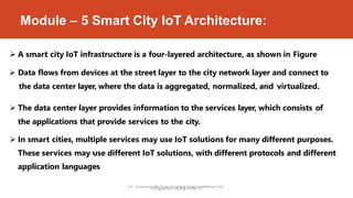 Module – 5 Smart City IoT Architecture:
IoT _Arduino U
D
N
r
.
O
S
,
y
R
e
a
d
s
p
M
b
e
u
r
r
s
y
t
P
a
i
f
w
a
,
i
t
H
h
K
P
B
y
t
K
h
C
o
E
n
.
a
n
dSmart City
 A smart city IoT infrastructure is a four-layered architecture, as shown in Figure
 Data flows from devices at the street layer to the city network layer and connect to
the data center layer, where the data is aggregated, normalized, and virtualized.
 The data center layer provides information to the services layer, which consists of
the applications that provide services to the city.
 In smart cities, multiple services may use IoT solutions for many different purposes.
These services may use different IoT solutions, with different protocols and different
application languages
 