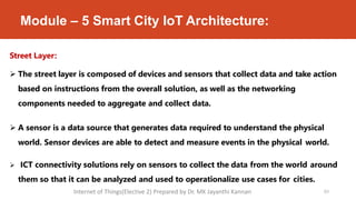 Module – 5 Smart City IoT Architecture:
63
Street Layer:
 The street layer is composed of devices and sensors that collect data and take action
based on instructions from the overall solution, as well as the networking
components needed to aggregate and collect data.
 A sensor is a data source that generates data required to understand the physical
world. Sensor devices are able to detect and measure events in the physical world.
 ICT connectivity solutions rely on sensors to collect the data from the world around
them so that it can be analyzed and used to operationalize use cases for cities.
Internet of Things(Elective 2) Prepared by Dr. MK Jayanthi Kannan
 