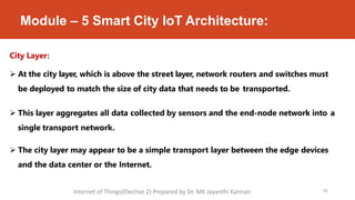Module – 5 Smart City IoT Architecture:
City Layer:
 At the city layer, which is above the street layer, network routers and switches must
be deployed to match the size of city data that needs to be transported.
 This layer aggregates all data collected by sensors and the end-node network into a
single transport network.
 The city layer may appear to be a simple transport layer between the edge devices
and the data center or the Internet.
65
Internet of Things(Elective 2) Prepared by Dr. MK Jayanthi Kannan
 