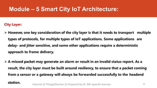 Module – 5 Smart City IoT Architecture:
City Layer:
 However, one key consideration of the city layer is that it needs to transport multiple
types of protocols, for multiple types of IoT applications. Some applications are
delay- and jitter sensitive, and some other applications require a deterministic
approach to frame delivery.
 A missed packet may generate an alarm or result in an invalid status report. As a
result, the city layer must be built around resiliency, to ensure that a packet coming
from a sensor or a gateway will always be forwarded successfully to the headend
9
sM
ta
a
y 2
t0i2o
0 n. 66
Internet of Things(Elective 2) Prepared by Dr. MK Jayanthi Kannan
 
