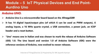 Module – 5 IoT Physical Devices and End Point-
Aurdino Uno
7
Arduino UNO:
 Arduino Uno is a microcontroller board based on the ATmega328P
.
 It has 14 digital input/output pins (of which 6 can be used as PWM outputs), 6
analog inputs, a 16 MHz quartz crystal, a USB connection, a power jack, an ICSP
header and a reset button.
 "Uno" means one in Italian and was chosen to mark the release of Arduino Software
(IDE) 1.0. The Uno board and version 1.0 of Arduino Software (IDE) were the
reference versions of Arduino, now evolved to newer releases.
Internet of Things(Elective 2) Prepared by Dr. MK Jayanthi Kannan
 