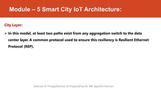 Module – 5 Smart City IoT Architecture:
City Layer:
 In this model, at least two paths exist from any aggregation switch to the data
center layer. A common protocol used to ensure this resiliency is Resilient Ethernet
Protocol (REP).
Internet of Things(Elective 2) Prepared by Dr. MK Jayanthi Kannan
 