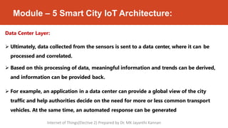 Module – 5 Smart City IoT Architecture:
Data Center Layer:
 Ultimately, data collected from the sensors is sent to a data center, where it can be
processed and correlated.
 Based on this processing of data, meaningful information and trends can be derived,
and information can be provided back.
 For example, an application in a data center can provide a global view of the city
traffic and help authorities decide on the need for more or less common transport
vehicles. At the same time, an automated response can be generated
Internet of Things(Elective 2) Prepared by Dr. MK Jayanthi Kannan
 