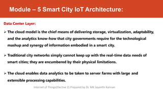 Module – 5 Smart City IoT Architecture:
extensible processing capabilities.
Data Center Layer:
 The cloud model is the chief means of delivering storage, virtualization, adaptability,
and the analytics know-how that city governments require for the technological
mashup and synergy of information embodied in a smart city.
 Traditional city networks simply cannot keep up with the real-time data needs of
smart cities; they are encumbered by their physical limitations.
 The cloud enables data analytics to be taken to server farms with large and
Internet of Things(Elective 2) Prepared by Dr. MK Jayanthi Kannan
 