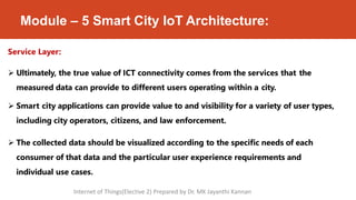 Module – 5 Smart City IoT Architecture:
Service Layer:
 Ultimately, the true value of ICT connectivity comes from the services that the
measured data can provide to different users operating within a city.
 Smart city applications can provide value to and visibility for a variety of user types,
including city operators, citizens, and law enforcement.
 The collected data should be visualized according to the specific needs of each
consumer of that data and the particular user experience requirements and
individual use cases.
Internet of Things(Elective 2) Prepared by Dr. MK Jayanthi Kannan
 