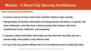 Module – 5 Smart City Security Architecture
Smart City Security Architecture:
 A serious concern of most smart cities and their citizens is data security.
 Vast quantities of sensitive information are being shared at all times in a layered, real-
time architecture, and cities have a duty to protect their citizens’ data from
unauthorized access, collection, and tampering.
 In general, citizens feel better about data security when the city itself, and not a
private entity, owns public or city-relevant data.
 It is up to the city and the officials who run it to determine how to utilize this data.
Internet of Things(Elective 2) Prepared by Dr. MK Jayanthi Kannan
 