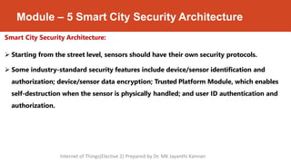Module – 5 Smart City Security Architecture
Smart City Security Architecture:
 Starting from the street level, sensors should have their own security protocols.
 Some industry-standard security features include device/sensor identification and
authorization; device/sensor data encryption; Trusted Platform Module, which enables
self-destruction when the sensor is physically handled; and user ID authentication and
authorization.
Internet of Things(Elective 2) Prepared by Dr. MK Jayanthi Kannan
 