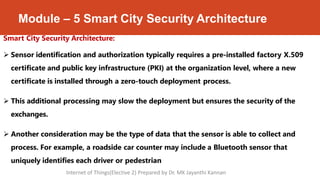 Module – 5 Smart City Security Architecture
Smart City Security Architecture:
 Sensor identification and authorization typically requires a pre-installed factory X.509
certificate and public key infrastructure (PKI) at the organization level, where a new
certificate is installed through a zero-touch deployment process.
 This additional processing may slow the deployment but ensures the security of the
exchanges.
 Another consideration may be the type of data that the sensor is able to collect and
process. For example, a roadside car counter may include a Bluetooth sensor that
uniquely identifies each driver or pedestrian
Internet of Things(Elective 2) Prepared by Dr. MK Jayanthi Kannan
 